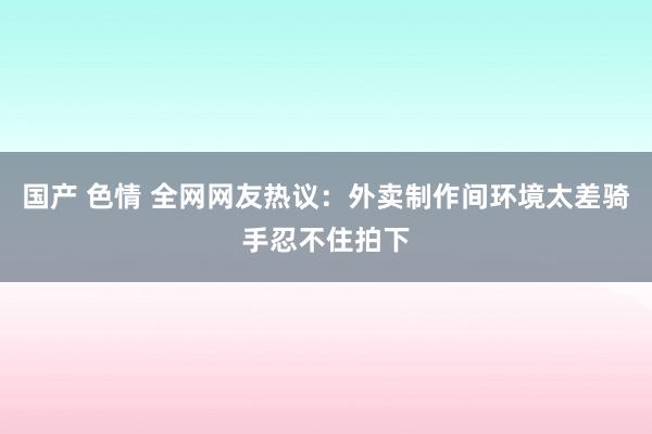 国产 色情 全网网友热议：外卖制作间环境太差骑手忍不住拍下