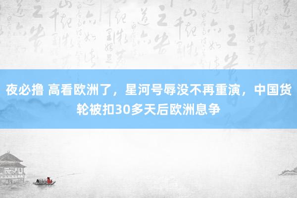 夜必撸 高看欧洲了，星河号辱没不再重演，中国货轮被扣30多天后欧洲息争