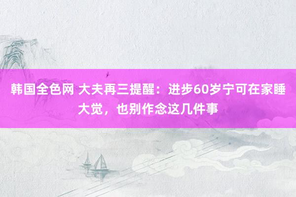 韩国全色网 大夫再三提醒：进步60岁宁可在家睡大觉，也别作念这几件事