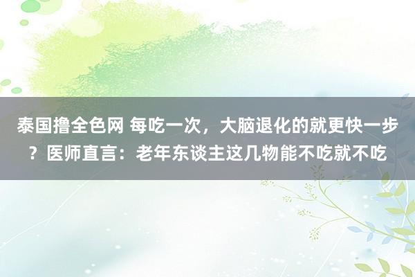 泰国撸全色网 每吃一次，大脑退化的就更快一步？医师直言：老年东谈主这几物能不吃就不吃