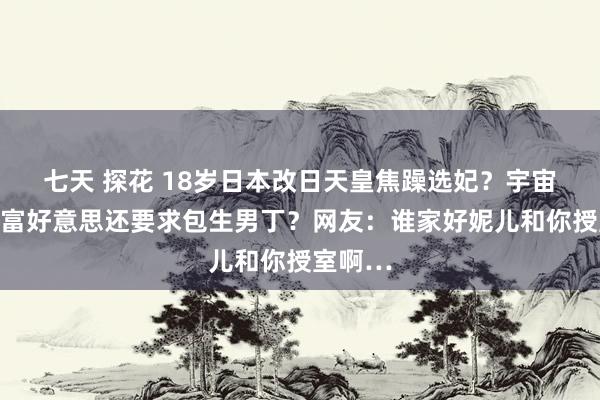 七天 探花 18岁日本改日天皇焦躁选妃？宇宙搜罗白富好意思还要求包生男丁？网友：谁家好妮儿和你授室啊…