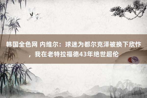 韩国全色网 内维尔：球迷为都尔克泽被换下欣忭，我在老特拉福德43年绝世超伦