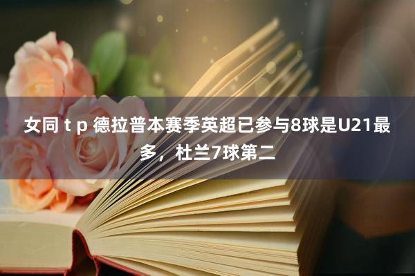 女同 t p 德拉普本赛季英超已参与8球是U21最多，杜兰7球第二