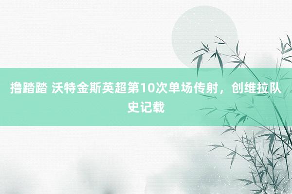 撸踏踏 沃特金斯英超第10次单场传射，创维拉队史记载