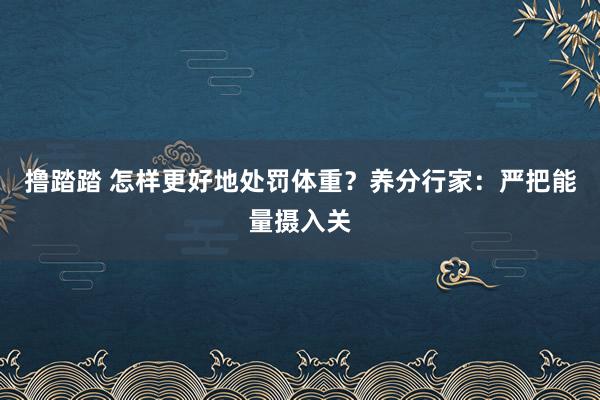 撸踏踏 怎样更好地处罚体重？养分行家：严把能量摄入关