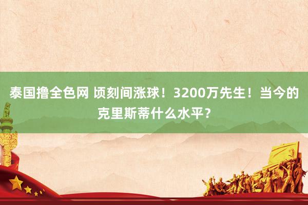 泰国撸全色网 顷刻间涨球！3200万先生！当今的克里斯蒂什么水平？