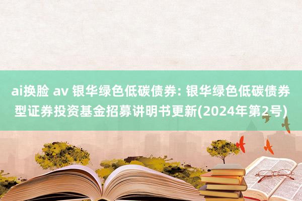 ai换脸 av 银华绿色低碳债券: 银华绿色低碳债券型证券投资基金招募讲明书更新(2024年第2号)