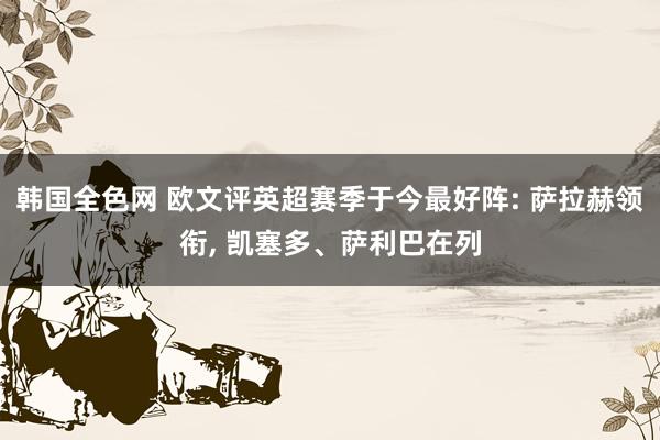 韩国全色网 欧文评英超赛季于今最好阵: 萨拉赫领衔， 凯塞多、萨利巴在列