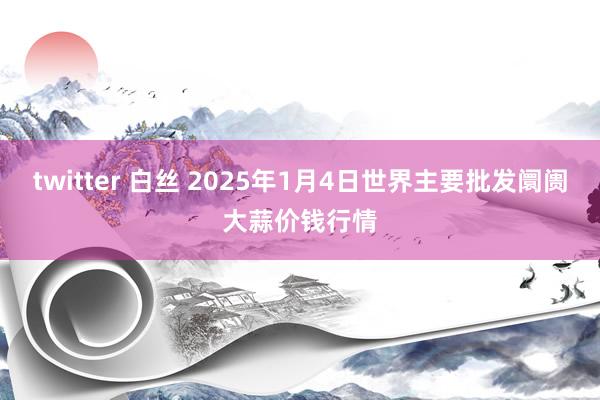 twitter 白丝 2025年1月4日世界主要批发阛阓大蒜价钱行情