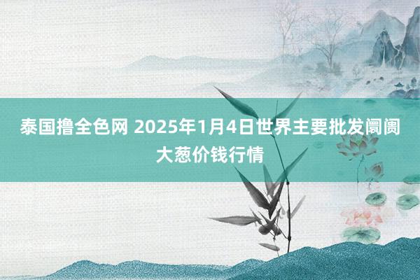 泰国撸全色网 2025年1月4日世界主要批发阛阓大葱价钱行情