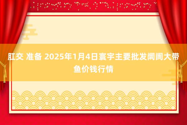 肛交 准备 2025年1月4日寰宇主要批发阛阓大带鱼价钱行情