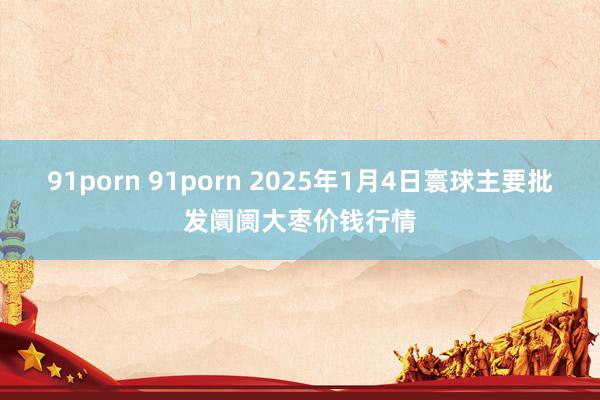 91porn 91porn 2025年1月4日寰球主要批发阛阓大枣价钱行情