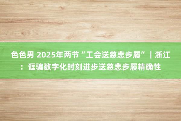 色色男 2025年两节“工会送慈悲步履”｜浙江：诓骗数字化时刻进步送慈悲步履精确性