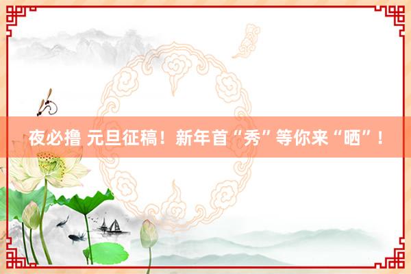 夜必撸 元旦征稿！新年首“秀”等你来“晒”！