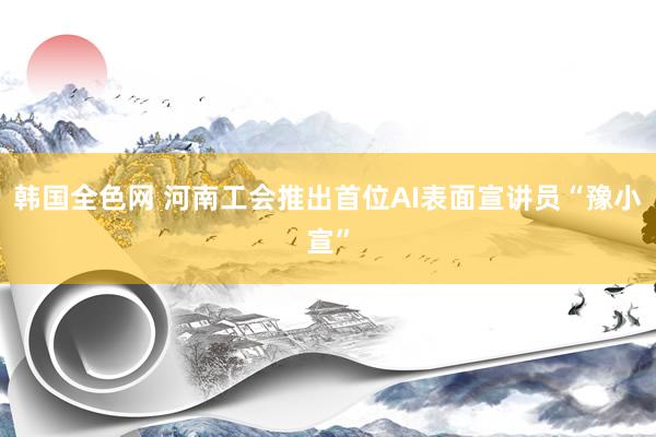 韩国全色网 河南工会推出首位AI表面宣讲员“豫小宣”