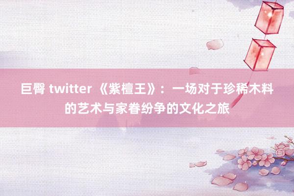 巨臀 twitter 《紫檀王》：一场对于珍稀木料的艺术与家眷纷争的文化之旅