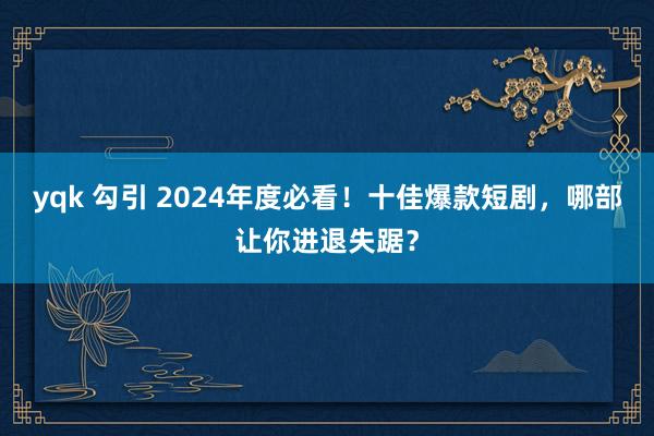 yqk 勾引 2024年度必看！十佳爆款短剧，哪部让你进退失踞？