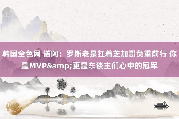 韩国全色网 诺阿：罗斯老是扛着芝加哥负重前行 你是MVP&更是东谈主们心中的冠军