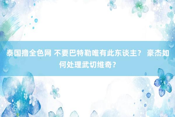 泰国撸全色网 不要巴特勒唯有此东谈主？ 豪杰如何处理武切维奇？