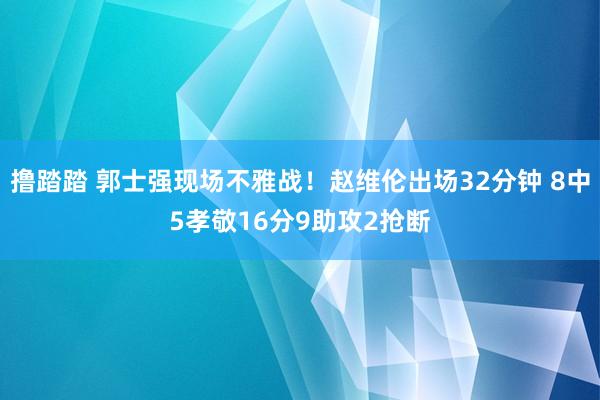 撸踏踏 郭士强现场不雅战！赵维伦出场32分钟 8中5孝敬16分9助攻2抢断