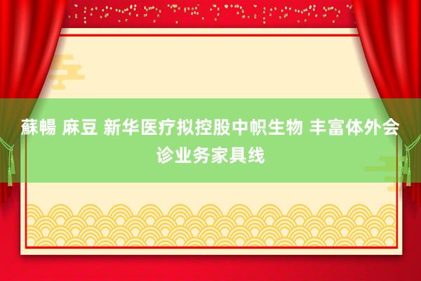 蘇暢 麻豆 新华医疗拟控股中帜生物 丰富体外会诊业务家具线