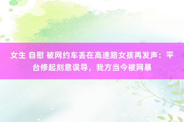 女生 自慰 被网约车丢在高速路女孩再发声：平台修起刻意误导，我方当今被网暴