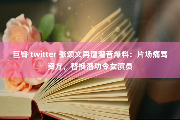 巨臀 twitter 张颂文再遭灌音爆料：片场痛骂资方，替换潜功令女演员