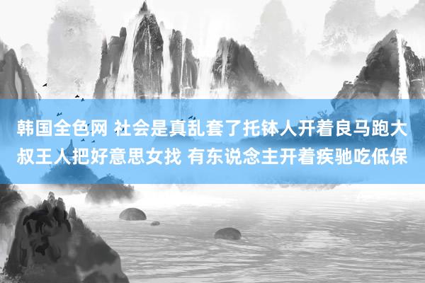 韩国全色网 社会是真乱套了托钵人开着良马跑大叔王人把好意思女找 有东说念主开着疾驰吃低保