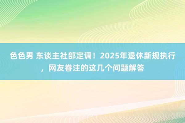 色色男 东谈主社部定调！2025年退休新规执行，网友眷注的这几个问题解答