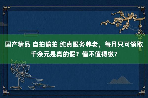 国产精品 自拍偷拍 纯真服务养老，每月只可领取千余元是真的假？值不值得缴？