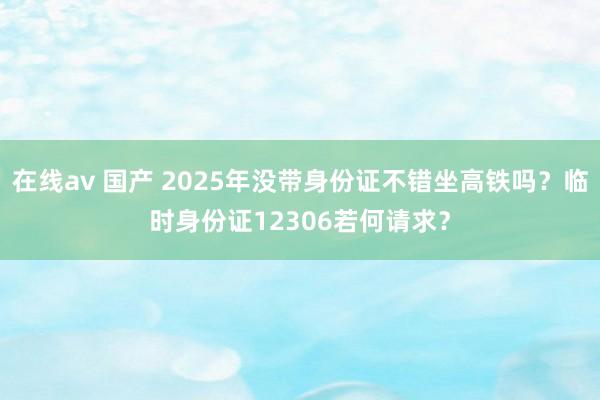 在线av 国产 2025年没带身份证不错坐高铁吗？临时身份证12306若何请求？