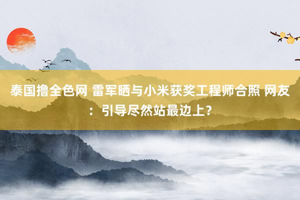 泰国撸全色网 雷军晒与小米获奖工程师合照 网友：引导尽然站最边上？