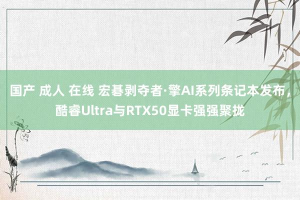 国产 成人 在线 宏碁剥夺者·擎AI系列条记本发布，酷睿Ultra与RTX50显卡强强聚拢