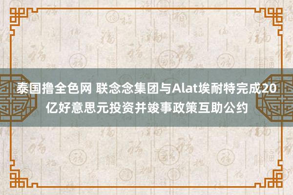 泰国撸全色网 联念念集团与Alat埃耐特完成20亿好意思元投资并竣事政策互助公约