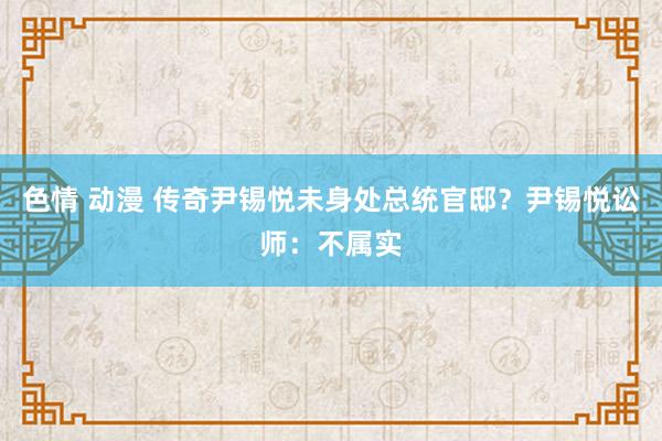 色情 动漫 传奇尹锡悦未身处总统官邸？尹锡悦讼师：不属实