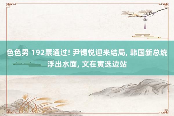 色色男 192票通过! 尹锡悦迎来结局， 韩国新总统浮出水面， 文在寅选边站