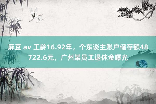 麻豆 av 工龄16.92年，个东谈主账户储存额48722.6元，广州某员工退休金曝光