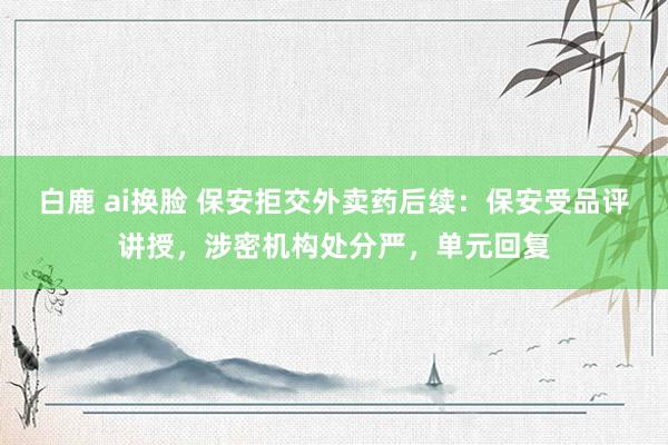 白鹿 ai换脸 保安拒交外卖药后续：保安受品评讲授，涉密机构处分严，单元回复