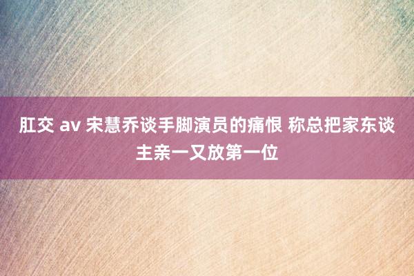 肛交 av 宋慧乔谈手脚演员的痛恨 称总把家东谈主亲一又放第一位