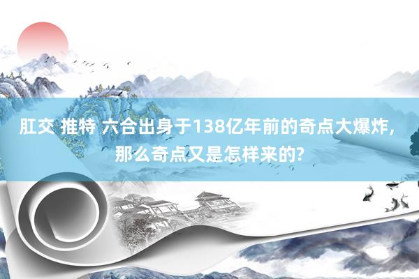 肛交 推特 六合出身于138亿年前的奇点大爆炸， 那么奇点又是怎样来的?