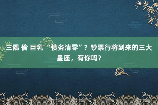 三隅 倫 巨乳 “债务清零”？钞票行将到来的三大星座，有你吗？