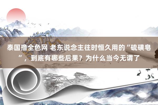 泰国撸全色网 老东说念主往时恒久用的“硫磺皂”，到底有哪些后果？为什么当今无谓了