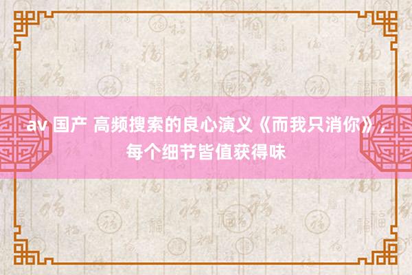 av 国产 高频搜索的良心演义《而我只消你》，每个细节皆值获得味