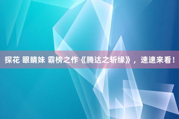 探花 眼睛妹 霸榜之作《腾达之斩缘》，速速来看！