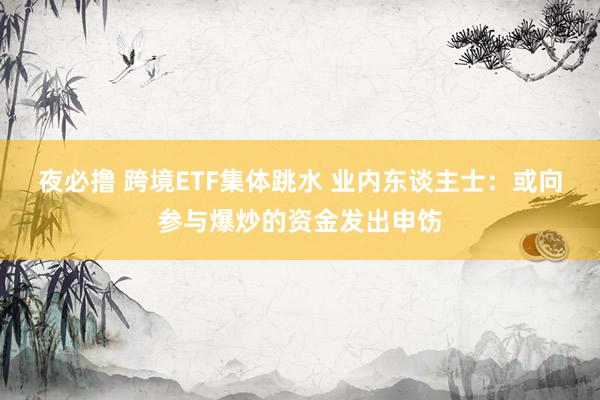 夜必撸 跨境ETF集体跳水 业内东谈主士：或向参与爆炒的资金发出申饬