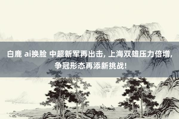 白鹿 ai换脸 中超新军再出击， 上海双雄压力倍增， 争冠形态再添新挑战!