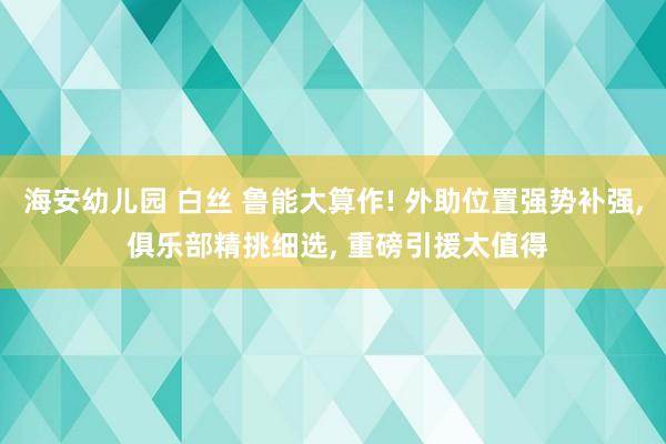 海安幼儿园 白丝 鲁能大算作! 外助位置强势补强， 俱乐部精挑细选， 重磅引援太值得