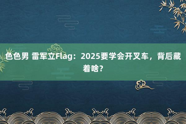 色色男 雷军立Flag：2025要学会开叉车，背后藏着啥？