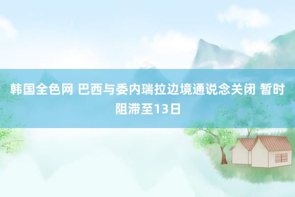 韩国全色网 巴西与委内瑞拉边境通说念关闭 暂时阻滞至13日