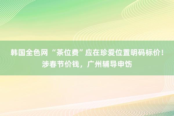 韩国全色网 “茶位费”应在珍爱位置明码标价！涉春节价钱，广州辅导申饬